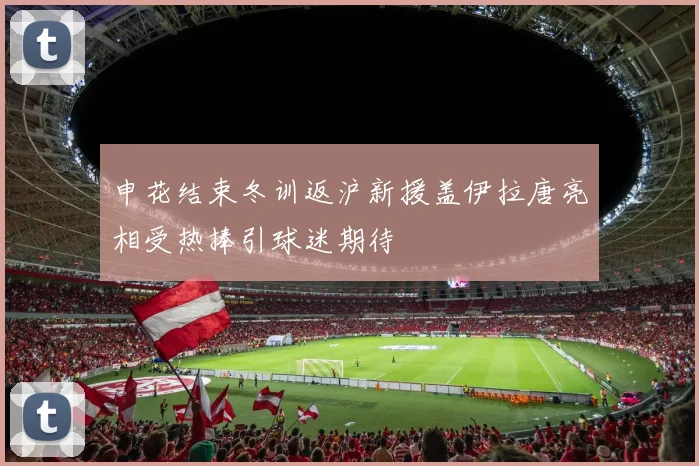 申花结束冬训返沪新援盖伊拉唐亮相受热捧引球迷期待