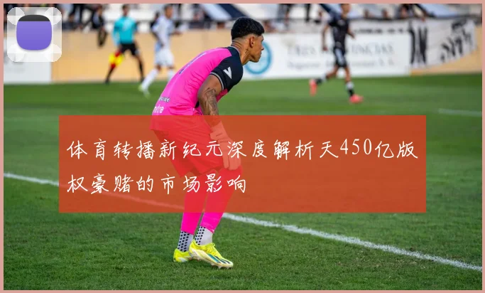 体育转播新纪元深度解析天450亿版权豪赌的市场影响