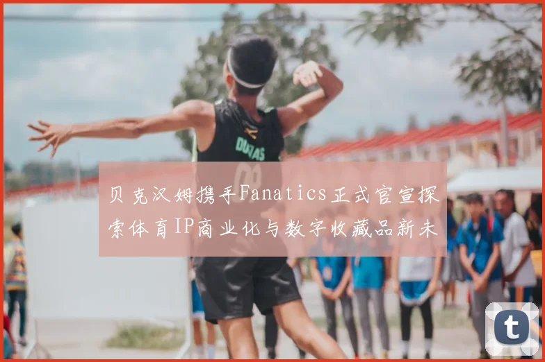 贝克汉姆携手Fanatics正式官宣探索体育IP商业化与数字收藏品新未来