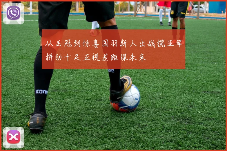 从丢冠到惊喜国羽新人出战揽亚军拼劲十足正视差距谋未来