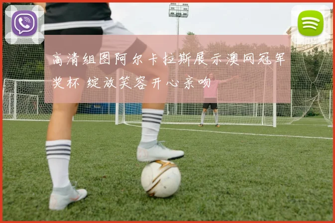 高清组图阿尔卡拉斯展示澳网冠军奖杯 绽放笑容开心亲吻