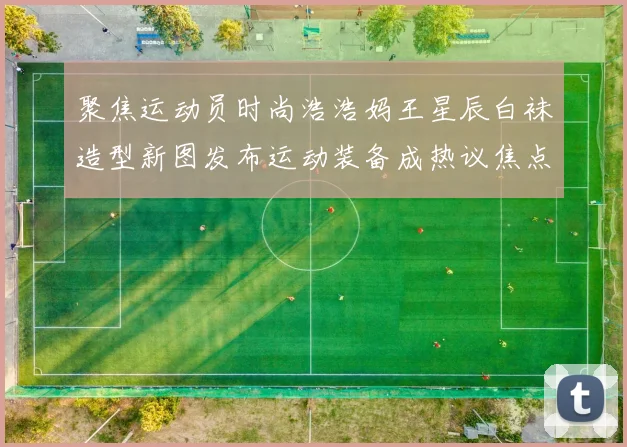 聚焦运动员时尚浩浩妈王星辰白袜造型新图发布运动装备成热议焦点