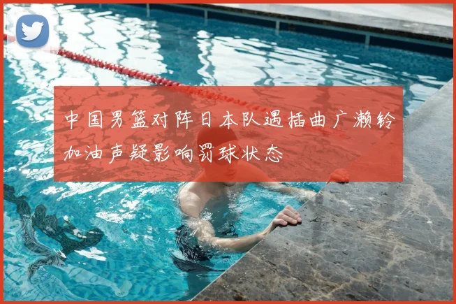 中国男篮对阵日本队遇插曲广濑铃加油声疑影响罚球状态