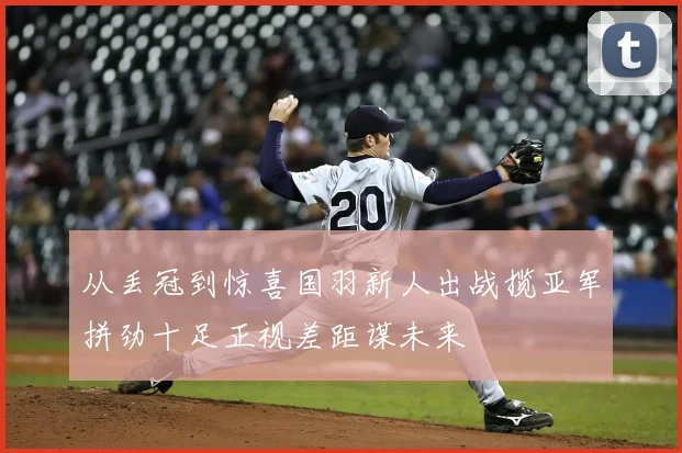 从丢冠到惊喜国羽新人出战揽亚军拼劲十足正视差距谋未来